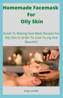 Homemade Facemask For Oily Skin: Guide To Making Face Masks Recipes For Oily Skin In Order To Look Young And Beautiful by May Smith