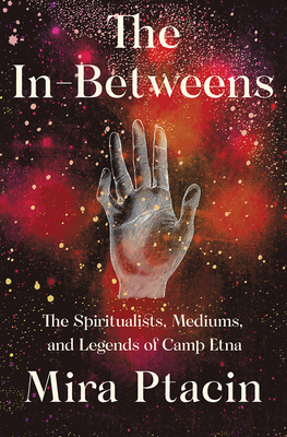 The In-Betweens: The Spiritualists, Mediums, and Legends of Camp Etna by Mira Ptacin