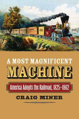 A Most Magnificent Machine: America Adopts the Railroad, 1825-1862 by Craig Miner