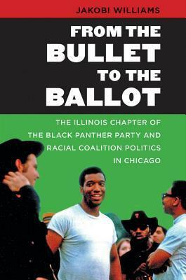 From the Bullet to the Ballot: The Illinois Chapter of the Black Panther Party and Racial Coalition Politics in Chicago by Jakobi Williams