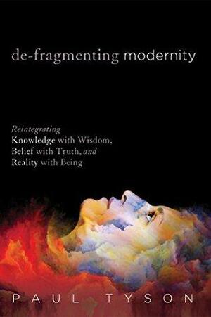 De-Fragmenting Modernity: Reintegrating Knowledge with Wisdom, Belief with Truth, and Reality with Being by Paul Tyson