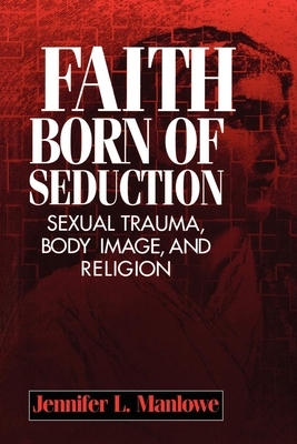 Faith Born of Seduction: Sexual Trauma, Body Image, and Religion by Jennifer L. Manlowe