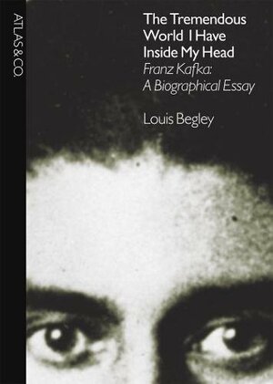 The Tremendous World I Have Inside My Head: Franz Kafka: A Biographical Essay by Louis Begley