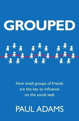 Grouped: How Small Groups of Friends Are the Key to Influence on the Social Web by Paul Adams