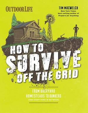 How to Survive Off the Grid: From Backyard Homesteads to Bunkers (and Everything in Between) by Tim MacWelch