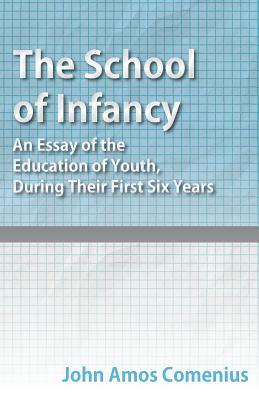 The School of Infancy - An Essay of the Education of Youth, During Their First Six Years by John Amos Comenius