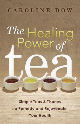The Healing Power of Tea: Simple Teas & Tisanes to Remedy and Rejuvenate Your Health by Caroline Dow