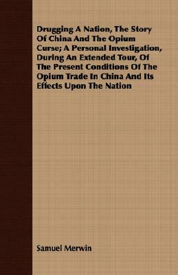 Drugging a Nation, the Story of China and the Opium Curse; A Personal Investigation, During an Extended Tour, of the Present Conditions of the Opium T by Samuel Merwin