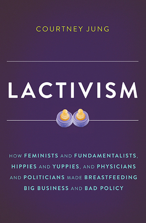 Lactivism: How Feminists and Fundamentalists, Hippies and Yuppies, and Physicians and Politicians Made Breastfeeding Big Business and Bad Policy by Courtney Jung