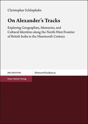 On Alexander's Tracks: Exploring Geographies, Memories, and Cultural Identities Along the North-West Frontier of British India in the Nineteenth Century by Christopher Schliephake