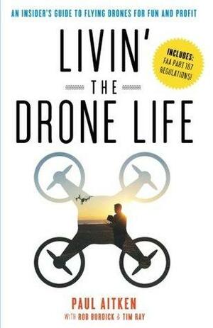 Livin' the Drone Life: An Insider's Guide to Flying Drones for Fun and Profit by Tim Ray, Paul Aitken, Rob Burdick