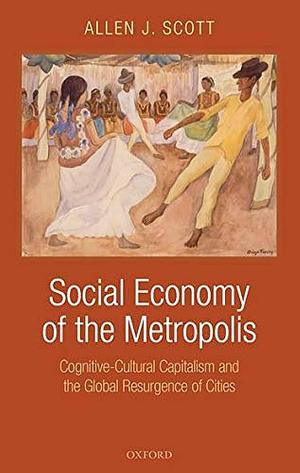 Social Economy of the Metropolis: Cognitive-Cultural Capitalism and the Global Resurgence of Cities by Allen J. Scott