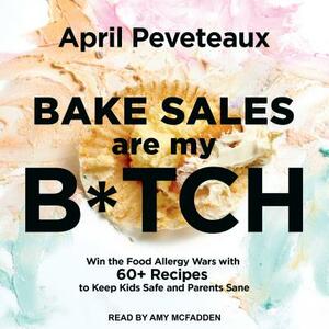 Bake Sales Are My B*tch: Win the Food Allergy Wars with 60+ Recipes to Keep Kids Safe and Parents Sane by April Peveteaux