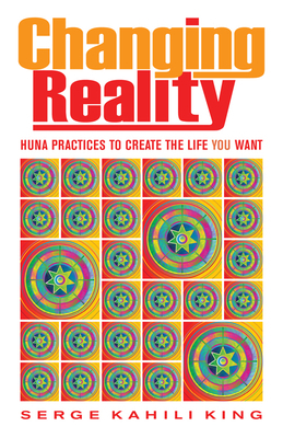 Changing Reality: Huna Practices to Create the Life You Want by Serge Kahili King