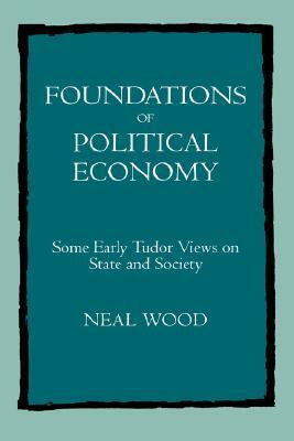 Foundations of Political Economy: Some Early Tudor Views on State and Society by Neal Wood