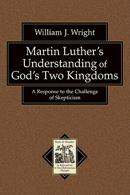 Martin Luther's Understanding of God's Two Kingdoms: A Response to the Challenge of Skepticism by William J. Wright