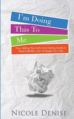 I'm Doing This To Me: How Telling The Truth And Taking Radical Responsibility Can Change Your Life by Nicole Denise