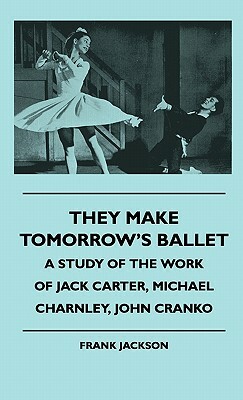 They Make Tomorrow's Ballet - A Study Of The Work Of Jack Carter, Michael Charnley, John Cranko by Frank Jackson