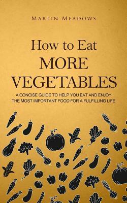 How to Eat More Vegetables: A Concise Guide to Help You Eat and Enjoy the Most Important Food for a Fulfilling Life by Martin Meadows