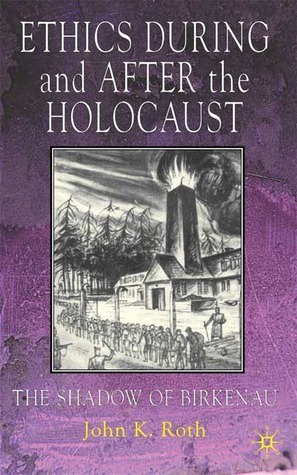 Ethics During and After the Holocaust: The Shadow of Birkenau by John K. Roth