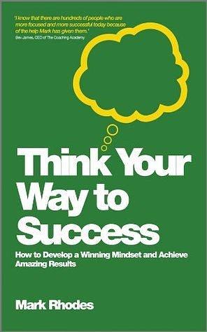 Think Your Way To Success: How to Develop a Winning Mindset and Achieve Amazing Results by Mark Rhodes, Mark Rhodes