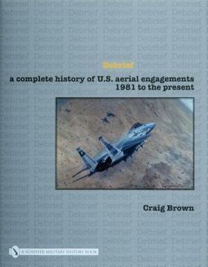 Debrief a Complete History of U.S. Aerial Engagements - 1981 to the Present by Craig Brown