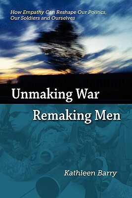 Unmaking War, Remaking Men: How Empathy Can Reshape Our Politics, Our Soldiers and Ourselves by Kathleen Barry