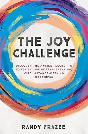 The Joy Challenge: Discover the Ancient Secret to Experiencing Worry-Defeating, Circumstance-Defying Happiness by Randy Frazee