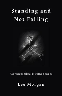 Standing and Not Falling: A Sorcerous Primer in Thirteen Moons by Lee Morgan