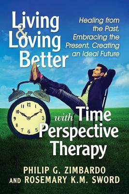 Living and Loving Better with Time Perspective Therapy: Healing from the Past, Embracing the Present, Creating an Ideal Future by Philip G. Zimbardo, Rosemary K. M. Sword