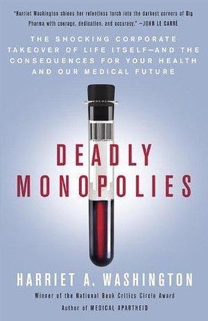 Deadly Monopolies: The Shocking Corporate Takeover of Life Itself--And the Consequences for Your Health and Our Medical Future. by Harriet A. Washington, Harriet A. Washington