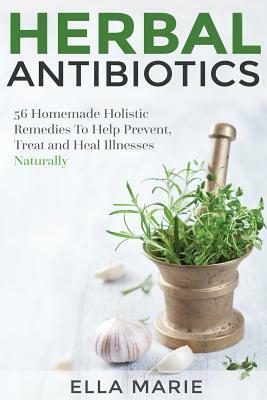 Herbal Antibiotics: 56 Little Known Natural and Holistic Remedies to Help Cure Bacterial Illnesses by Ella Marie