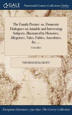 The Family Picture: Or, Domestic Dialogues on Amiable and Interesting Subjects, Illustrated by Histories, Allegories, Tales, Fables, Anecd by Thomas Holcroft