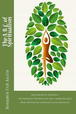 The A. B. C. of Spiritualism: Spiritualism For Beginners: One Hundred of the Questions most commonly asked about Spiritualism, answered tersely and by Benjamin Fish Austin