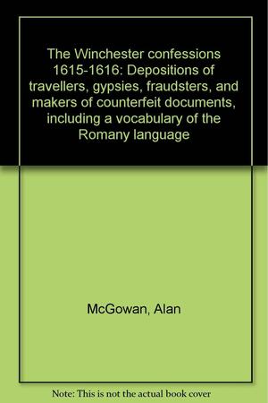 The Winchester Confessions, 1615-1616: Depositions of Travellers, Gypsies, Fraudsters, and Makers of Counterfeit Documents, Including a Vocabulary of the Romany Language by Alan McGowan