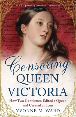 Censoring Queen Victoria: How Two Gentlemen Edited a Queen and Created an Icon by Yvonne M. Ward