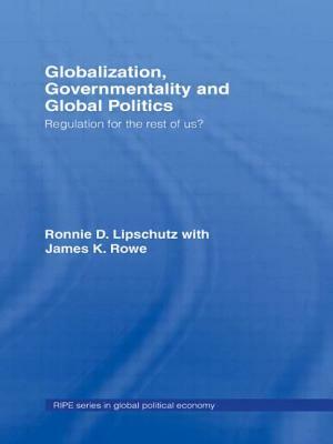 Globalization, Governmentality and Global Politics: Regulation for the Rest of Us? by Ronnie Lipschutz, James K. Rowe