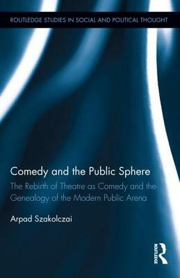 Comedy and the Public Sphere: The Rebirth of Theatre as Comedy and the Genealogy of the Modern Public Arena by Arpad Szakolczai