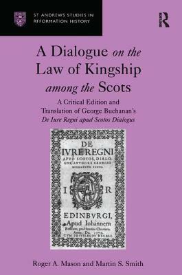 A Dialogue on the Law of Kingship Among the Scots: A Critical Edition and Translation of George Buchanan's de Iure Regni Apud Scotos Dialogus by Roger A. Mason, Martin S. Smith