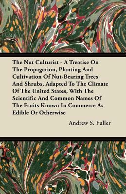 The Nut Culturist - A Treatise on the Propagation, Planting and Cultivation of Nut-Bearing Trees and Shrubs, Adapted to the Climate of the United Stat by Andrew S. Fuller