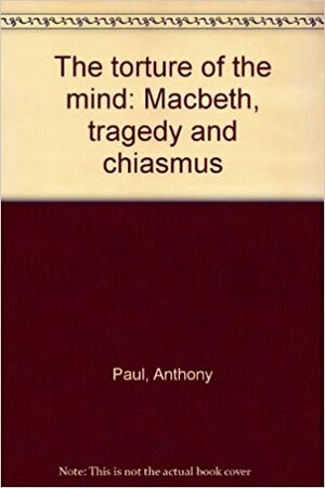 The Torture Of The Mind: Macbeth, Tragedy And Chiasmus by Anthony Paul