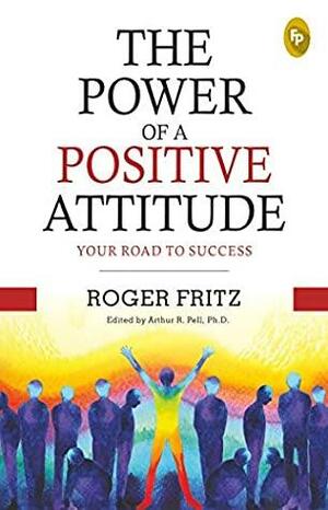 The Power of A Positive Attitude: Your Road To Success by Roger Fritz