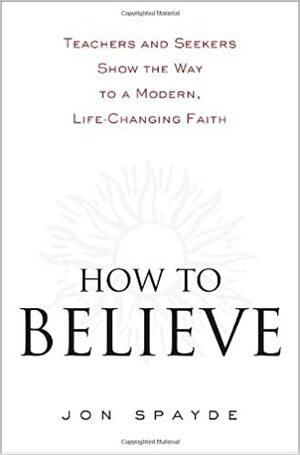 How to Believe: Teachers and Seekers Show the Way to a Modern, Life-Changing Faith by Jon Spayde