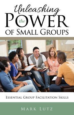 Unleashing the Power of Small Groups: Essential Group Facillitation Skills by Mark Lutz