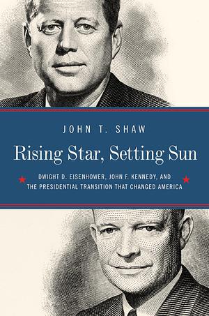 Rising Star, Setting Sun: Dwight D. Eisenhower, John F. Kennedy, and the Presidential Transition that Changed America by John T. Shaw, John T. Shaw