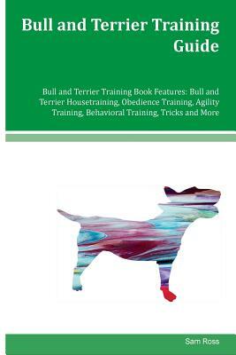 Bull and Terrier Training Guide Bull and Terrier Training Book Features: Bull and Terrier Housetraining, Obedience Training, Agility Training, Behavio by Sam Ross