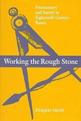 Working the Rough Stone: Freemasonry and Society in Eighteenth-Century Russia by Douglas Smith