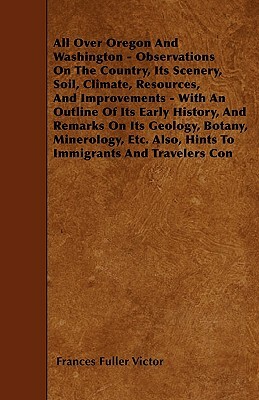 All Over Oregon And Washington - Observations On The Country, Its Scenery, Soil, Climate, Resources, And Improvements - With An Outline Of Its Early H by Frances Fuller Victor