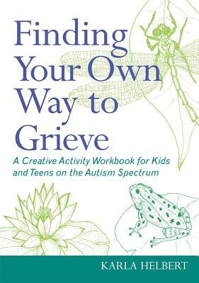 Finding Your Own Way to Grieve: A Creative Activity Workbook for Kids and Teens on the Autism Spectrum by Karla Helbert