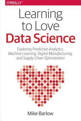 Learning to Love Data Science: Explorations of Emerging Technologies and Platforms for Predictive Analytics, Machine Learning, Digital Manufacturing and Supply Chain Optimization by Mike Barlow